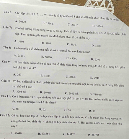 Cho tập A= 0,1,2,...,9 *  Số các số tự nhiên có 5 chữ số đôi một khác nhau lấy ra từ tập
A. 30420 B. 27162. C. 27216. D. 30240.
Câu 7: Cho hai đường thắng song song đạ và đạ. Trên đ, lấy 17 điểm phân biệt, trên đị lầy 20 điểm phân
biệt. Tính số tam giác mà có các đinh được chọn từ 37 điểm này.
A. 5690. B. 5960 C. 5950 D. 5590
Câu 8: Có bao nhiệu số chẵn mà mỗi số có 4 chữ số đôi một khác nhau?
A. 2520 . B. 50000 . C. 4500 . D. 2296 .
Câu 9: Có bao nhiêu số tự nhiên có sáu chữ số khác nhau từng đôi một, trong đó chữ số 5 đứng liền giữa
hai chữ số 1 và 4 ?
A. 249 , B. 1500. C. 3204 . D. 2942 .
Câu 10: Có bao nhiêu số tự nhiên có bảy chữ số khác nhau từng đôi một, trong đó chữ số 2 đứng liền giữa
hai chữ số 1 và 3 .
A. 3204 số. B. 249 số. C. 2942 số. D. 7440 số.
Câu 11: Có 3 bạn nam và 3 bạn nữ được xếp vào một ghế dài có 6 vị trí. Hỏi có bao nhiêu cách xếp sao
cho nam và nữ ngồi xen kẽ lẫn nhau?
A. 48. B. 72. C. 24. D. 36
Câu 12: Có hai học sinh lớp 4, ba học sinh lớp B và bốn học sinh lớp C xếp thành một hàng ngang sao
cho giữa hai học sinh lớp A không có học sinh nào lớp B. Hỏi có bao nhiệu cách xếp hàng như
vậy ?
A. 80640 B. 108864 C. 145152 D. 217728