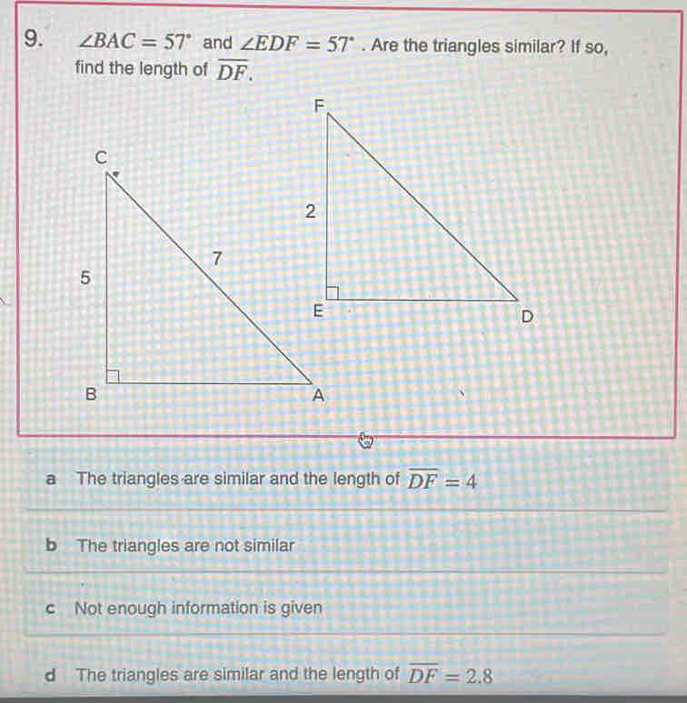 ∠ BAC=57° and ∠ EDF=57°. Are the triangles similar? If so,
find the length of overline DF.
a The triangles are similar and the length of overline DF=4
b The triangles are not similar
c Not enough information is given
d The triangles are similar and the length of overline DF=2.8