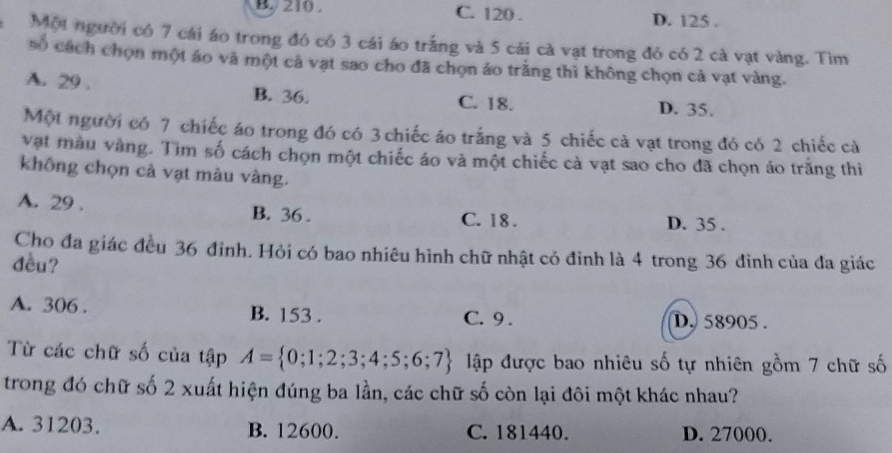 210. C. 120.
D. 125.
Một người có 7 cái áo trong đó có 3 cái áo trắng và 5 cái cà vạt trong đó có 2 cà vạt vàng. Tìm
số cách chọn một áo và một cả vạt sao cho đã chọn áo trắng thì không chọn cả vạt vàng.
A. 29.
B. 36. C. 18. D. 35.
Một người có 7 chiếc áo trong đó có 3 chiếc áo trắng và 5 chiếc cả vạt trong đó có 2 chiếc cà
vật màu vàng. Tìm số cách chọn một chiếc áo và một chiếc cà vạt sao cho đã chọn áo trắng thi
không chọn cả vạt màu vàng.
A. 29.
B. 36.
C. 18. D. 35.
Cho đa giác đều 36 đỉnh. Hỏi có bao nhiêu hình chữ nhật có đỉnh là 4 trong 36 đinh của đa giác
đều?
A. 306.
B. 153. C. 9. D. 58905.
Từ các chữ số của tập A= 0;1;2;3;4;5;6;7 lập được bao nhiêu số tự nhiên gồm 7 chữ số
trong đó chữ số 2 xuất hiện đúng ba lần, các chữ số còn lại đôi một khác nhau?
A. 31203. B. 12600. C. 181440.
D. 27000.