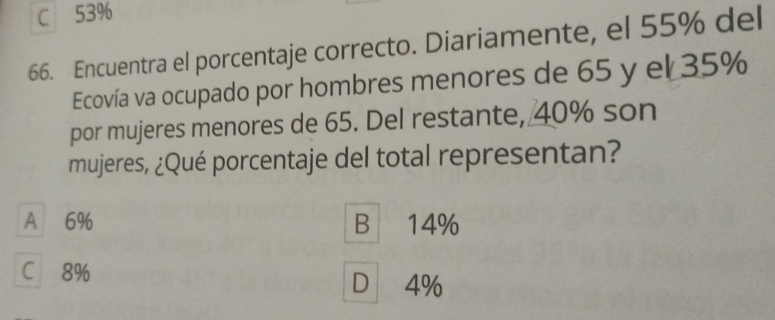 C 53%
66. Encuentra el porcentaje correcto. Diariamente, el 55% del
Ecovía va ocupado por hombres menores de 65 y el 35%
por mujeres menores de 65. Del restante, 40% son
mujeres, ¿Qué porcentaje del total representan?
A 6% B 14%
C 8%
D 4%