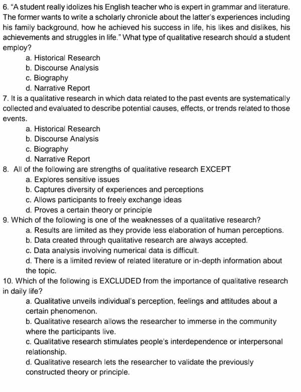 "A student really idolizes his English teacher who is expert in grammar and literature.
The former wants to write a scholarly chronicle about the latter's experiences including
his family background, how he achieved his success in life, his likes and dislikes, his
achievements and struggles in life." What type of qualitative research should a student
employ?
a. Historical Research
b. Discourse Analysis
c. Biography
d. Narrative Report
7. It is a qualitative research in which data related to the past events are systematically
collected and evaluated to describe potential causes, effects, or trends related to those
events.
a. Historical Research
b. Discourse Analysis
c. Biography
d. Narrative Report
8. All of the following are strengths of qualitative research EXCEPT
a. Explores sensitive issues
b. Captures diversity of experiences and perceptions
c. Allows participants to freely exchange ideas
d. Proves a certain theory or principle
9. Which of the following is one of the weaknesses of a qualitative research?
a. Results are limited as they provide less elaboration of human perceptions.
b. Data created through qualitative research are always accepted.
c. Data analysis involving numerical data is difficult.
d. There is a limited review of related literature or in-depth information about
the topic.
10. Which of the following is EXCLUDED from the importance of qualitative research
in daily life?
a. Qualitative unveils individual's perception, feelings and attitudes about a
certain phenomenon.
b. Qualitative research allows the researcher to immerse in the community
where the participants live.
c. Qualitative research stimulates people's interdependence or interpersonal
relationship.
d. Qualitative research lets the researcher to validate the previously
constructed theory or principle.