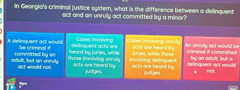 In Georgia's criminal justice system, what is the difference between a delinquent
act and an unruly act committed by a minor?
Cases involving Cases involving unruly
A delinquent act would delinquent acts are acts are heard by An unruly act would be
be criminal if
committed by an heard by juries, while juries, while those criminal if committed
by an adult, but a
adult, but an unruly those involving unruly involving delinquent delinquent act would
act would not. acts are heard by acts are heard by
judges. judges. not.
Myra