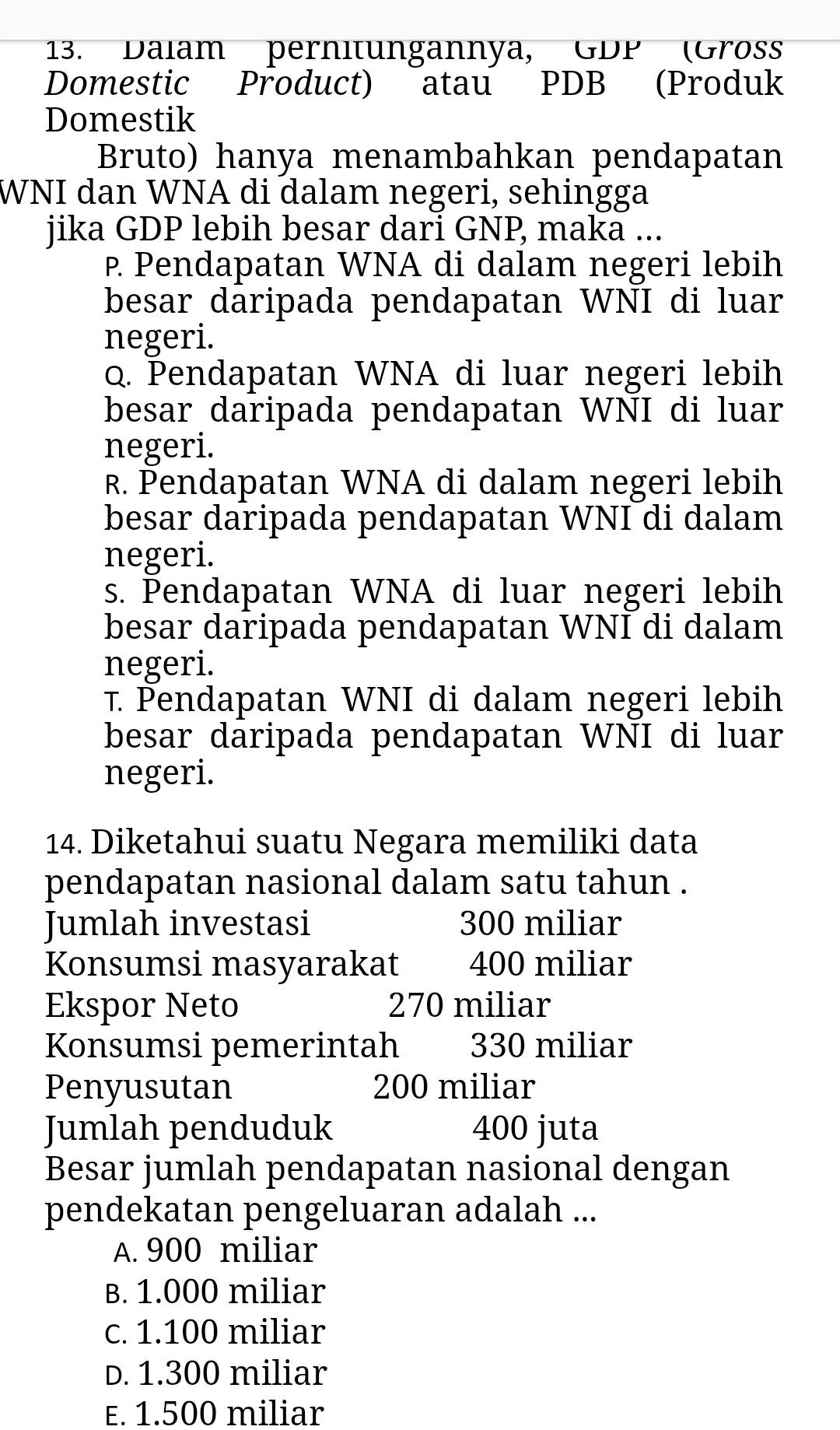 Dalam pernitungannya, GDP (Grös
Domestic Product) atau PDB (Produk
Domestik
Bruto) hanya menambahkan pendapatan
WNI dan WNA di dalam negeri, sehingga
jika GDP lebih besar dari GNP, maka ...
P. Pendapatan WNA di dalam negeri lebih
besar dāripada pendapatan WNI di luar
negeri.
Q. Pendapatan WNA di luar negeri lebih
besar daripada pendapatan WNI di luar
negeri.
R. Þendapatan WNA di dalam negeri lebih
besar daripada pendapatan WNI di dalam
negeri.
s. Pendapatan WNA di luar negeri lebih
besar daripada pendapatan WNI di dalam
negeri.
τ. Pendapatan WNI di dalam negeri lebih
besar daripada pendapatan WNI di luar
negeri.
14. Diketahui suatu Negara memiliki data
pendapatan nasional dalam satu tahun .
Jumlah investasi 300 miliar
Konsumsi masyarakat 400 miliar
Ekspor Neto 270 miliar
Konsumsi pemerintah 330 miliar
Penyusutan 200 miliar
Jumlah penduduk 400 juta
Besar jumlah pendapatan nasional dengan
pendekatan pengeluaran adalah ...
A. 900 miliar
B. 1.000 miliar
c. 1.100 miliar
D. 1.300 miliar
E. 1.500 miliar