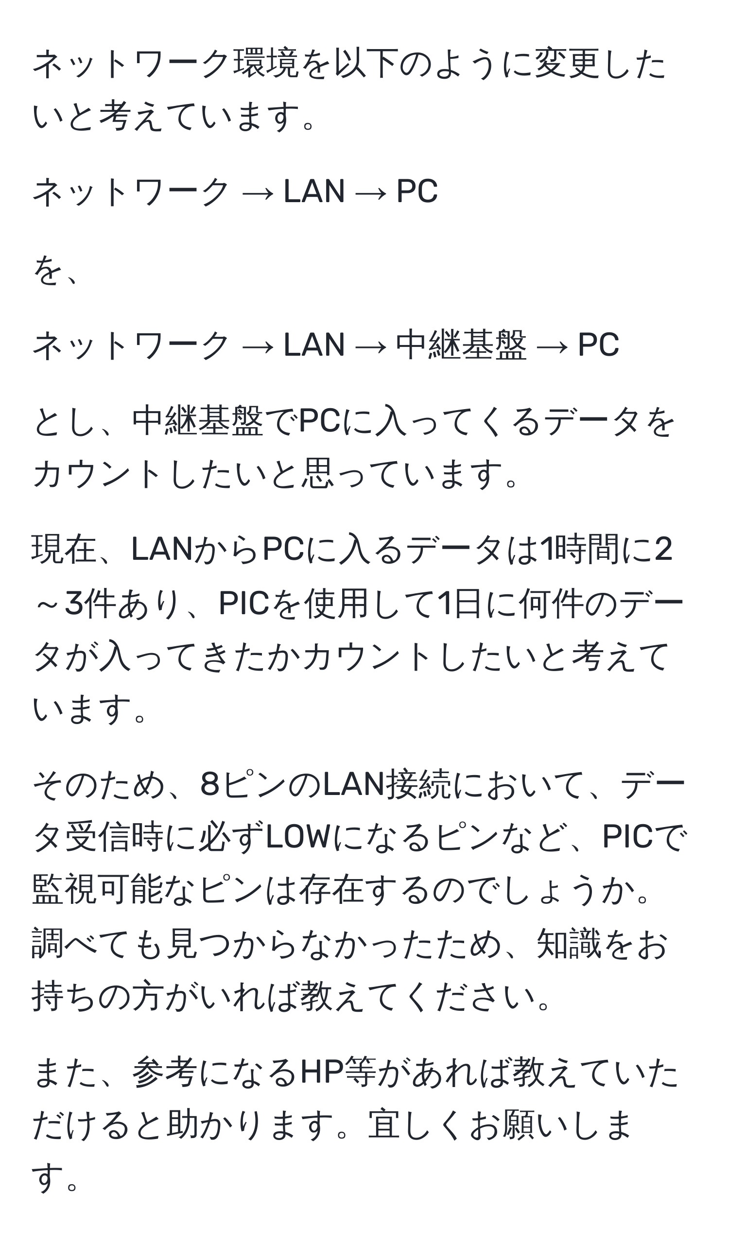 ネットワーク環境を以下のように変更したいと考えています。

ネットワーク → LAN → PC

を、

ネットワーク → LAN → 中継基盤 → PC

とし、中継基盤でPCに入ってくるデータをカウントしたいと思っています。

現在、LANからPCに入るデータは1時間に2～3件あり、PICを使用して1日に何件のデータが入ってきたかカウントしたいと考えています。

そのため、8ピンのLAN接続において、データ受信時に必ずLOWになるピンなど、PICで監視可能なピンは存在するのでしょうか。
調べても見つからなかったため、知識をお持ちの方がいれば教えてください。

また、参考になるHP等があれば教えていただけると助かります。宜しくお願いします。