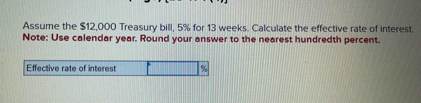 Assume the $12,000 Treasury bill, 5% for 13 weeks. Calculate the effective rate of interest. 
Note: Use calendar year. Round your answer to the nearest hundredth percent. 
Effective rate of interest %