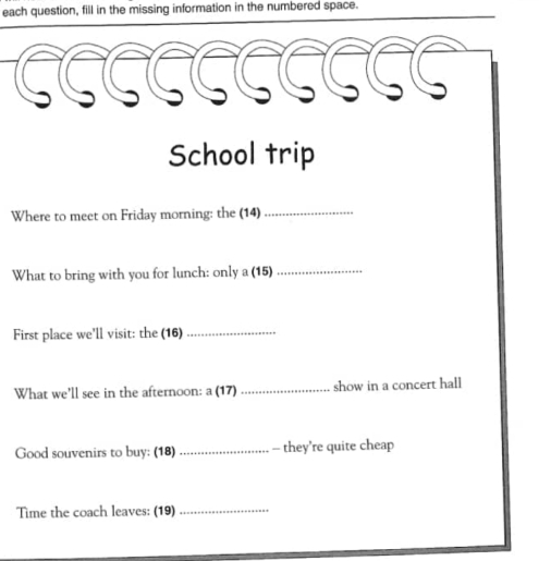 each question, fill in the missing information in the numbered space. 
School trip 
Where to meet on Friday morning: the (14) 
_ 
What to bring with you for lunch: only a (15)_ 
First place we'll visit: the (16)_ 
What we'll see in the afternoon: a (17) _show in a concert hall 
Good souvenirs to buy: (18) _- they’re quite cheap 
Time the coach leaves: (19)_