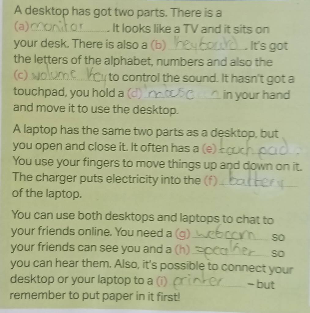 A desktop has got two parts. There is a 
(a)_ It looks like a TV and it sits on 
your desk. There is also a (b)_ It's got 
the letters of the alphabet, numbers and also the 
(c)_ to control the sound. It hasn't got a 
touchpad, you hold a (d)_ _in your hand 
and move it to use the desktop. 
A laptop has the same two parts as a desktop, but 
you open and close it. It often has a (e)_ 
You use your fingers to move things up and down on it. 
The charger puts electricity into the (f)_ 
of the laptop. 
You can use both desktops and laptops to chat to 
your friends online. You need a (g)_ 
so 
your friends can see you and a (h)_ 
so 
you can hear them. Also, it's possible to connect your 
desktop or your laptop to a (i)_ - but 
remember to put paper in it first!