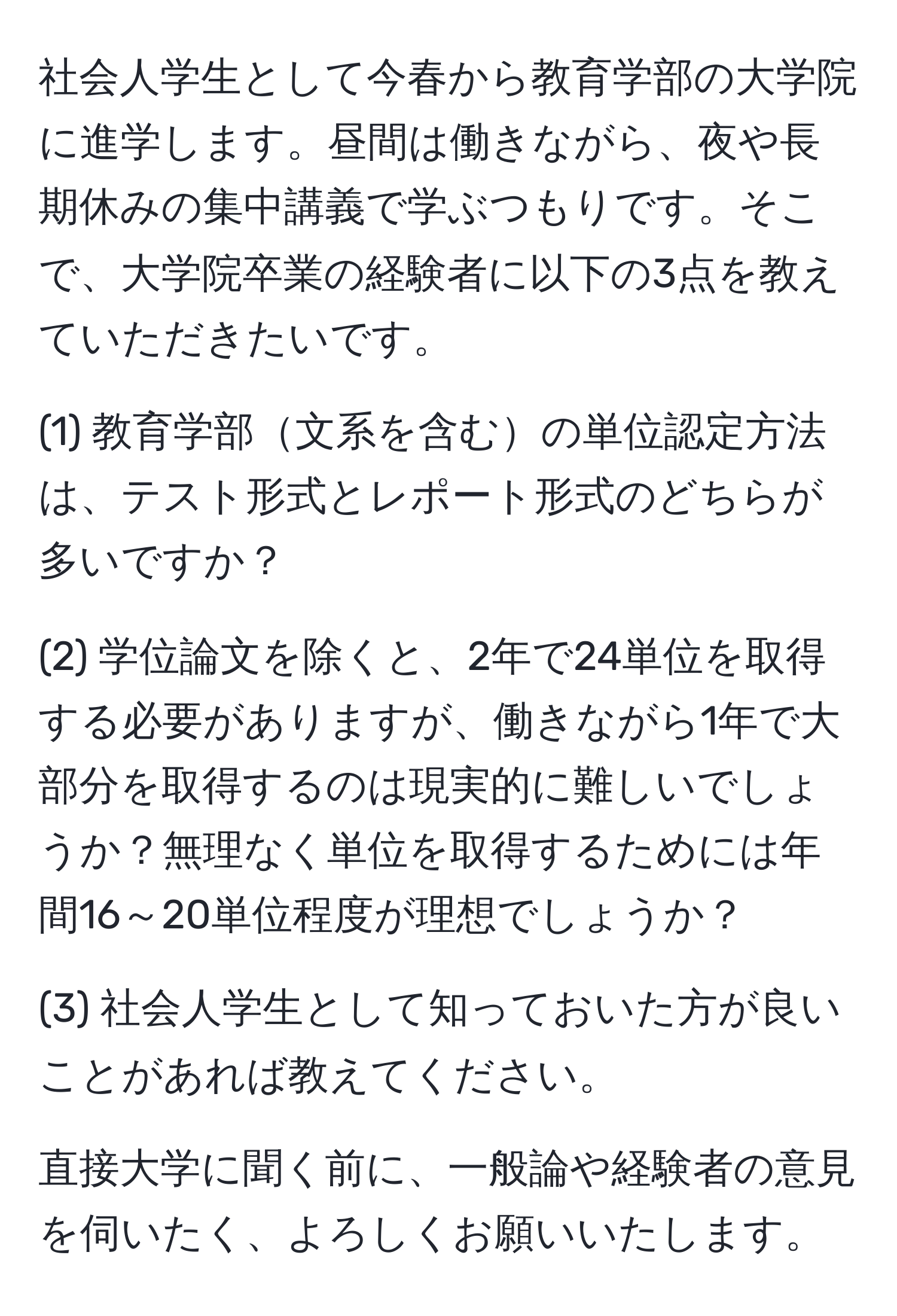 社会人学生として今春から教育学部の大学院に進学します。昼間は働きながら、夜や長期休みの集中講義で学ぶつもりです。そこで、大学院卒業の経験者に以下の3点を教えていただきたいです。

(1) 教育学部文系を含むの単位認定方法は、テスト形式とレポート形式のどちらが多いですか？

(2) 学位論文を除くと、2年で24単位を取得する必要がありますが、働きながら1年で大部分を取得するのは現実的に難しいでしょうか？無理なく単位を取得するためには年間16～20単位程度が理想でしょうか？

(3) 社会人学生として知っておいた方が良いことがあれば教えてください。

直接大学に聞く前に、一般論や経験者の意見を伺いたく、よろしくお願いいたします。