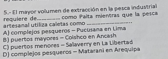 5.- El mayor volumen de extracción en lạ pesca industrial
_
requiere de_ como Paita mientras que la pesca
artesanal utiliza caletas como
A) complejos pesqueros - Pucusana en Lima
B) puertos mayores - Coishco en Ancash
C) puertos menores - Salaverry en La Libertad
D) complejos pesqueros - Matarani en Arequipa