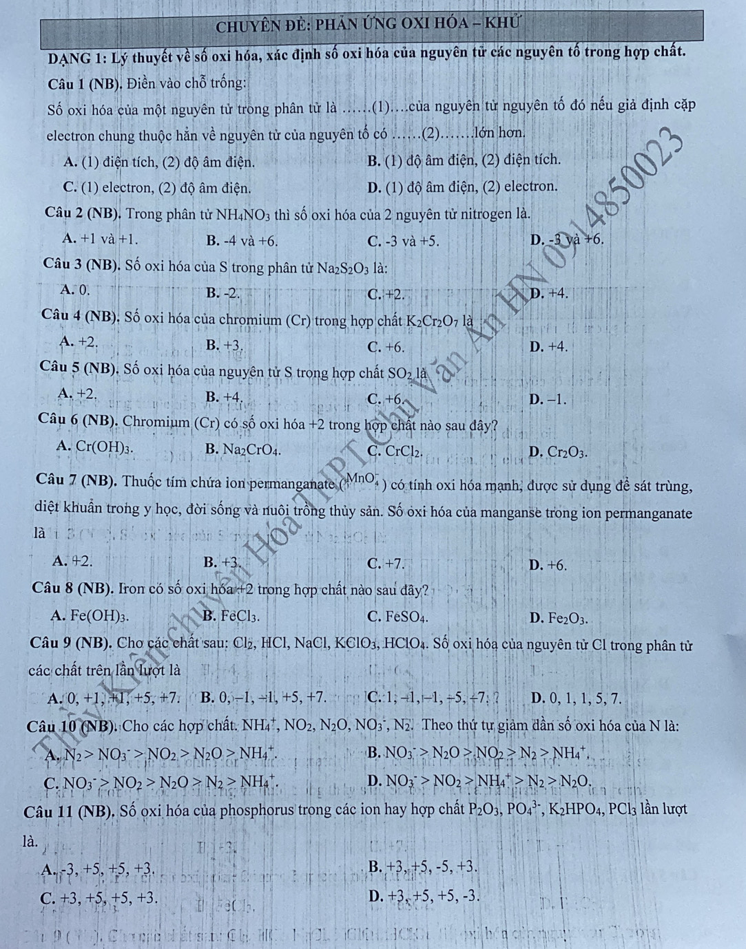 chuyÊn đẻ: phản ỨNG OXI Hóa - Khử
DANG 1: Lý thuyết về số oxi hóa, xác định số oxi hóa của nguyên tử các nguyên tố trong hợp chất.
Câu 1 (NB), Điền vào chỗ trống:
Số oxi hóa của một nguyên tử trong phân tử là ......(1)....của nguyên tử nguyên tố đó nếu giả định cặp
electron chung thuộc hẳn về nguyên tử của nguyên tố có ……(2)……lớn hơn.
A. (1) điện tích, (2) độ âm điện. B. (1) độ âm điện, (2) điện tích.
C. (1) electron, (2) độ âm điện. D. (1) độ âm điện, (2) electron.
Câu 2 (NB). Trong phân tử NH_4NO_3 thì số oxi hóa của 2 nguyên tử nitrogen là.
A. +1va+1. B. -4va+6. C. -3va+5. D. -3 và +6.
Câu 3 (NB). Số oxi hóa của S trong phân tử Na_2S_2O_3 là:
A. 0. B. -2. C. +2 D. +4.
Câu 4 (NB). Số oxi hóa của chromium (Cr) trong hợp chất K_2Cr_2O_7 là
A. +2. B. +3. C. +6. D. +4.
Câu 5(NB) ). Số oxi hóa của nguyên tử S trong hợp chất SO_2la
A. +2. B. +4. C. +6 D. −1.
Câu 6 (NB). Chromium (Cr) có số oxi hóa +2 trong hợp chất nào sau đây?
A. Cr(OH)_3. B. Na_2CrO_4. C. CrCl_2. D. Cr_2O_3.
nO
Câu 7 (NB). Thuốc tím chứa ion permanganate ( ) có tính oxi hóa mạnh, được sử dụng để sát trùng,
diệt khuẩn trong y học, đời sống và nuôi trồng thủy sản. Số ỏxi hóa của manganse trong ion permanganate
là
A. +2. B. +3 C. +7. D +6
Câu 8(NB). Iron có số oxi hóa +2 2 trong hợp chất nào sau đây?
A. Fe(OH)_3. B. FeCl_3. C. FeSO_4. D. Fe_2O_3.
Câu 9(NB) D. Chơ các chất sau: Cl₂, HCl, NaCl, KClO₃, HClO₄. Số oxi hóa của nguyên tử Cl trong phân tử
các chất trên lần Auotla
A. 0,+1,+1,+5,+7. B. 0: −1, -1, +5, +7. C.1, -1, −1, ÷5, ÷7. ? D. 0, 1, 1, 5, 7.
Câu 10(NB) Cho các hợp chất. NH_4^(+,NO_2),N_2O,NO_3^(-, *, N. Theo thứ tự giảm dần số oxi hóa của N là:
A. N_2)>NO_3^(->NO_2)>N_2O>NH_4^(+ B. NO_3^->N_2)O>NO_2>N_2>NH_4^(+,
C. NO_3^->NO_2)>N_2O>N_2>NH_4^(+. D. NO_3^->NO_2)>NH_4^(+>N_2)>N_2O.
Câu 11 (NB). Số ọxi hóa của phosphorus trong các ion hay hợp chất P_2O_3,PO_4^((3-),K_2)HPO_4,PCl_3 lần lượt
là.
A. -3, +5, +5, +3. B. +3, +5, -5, +3.
C. +3, +5, +5, +3. D. +3, +5, +5, -3.