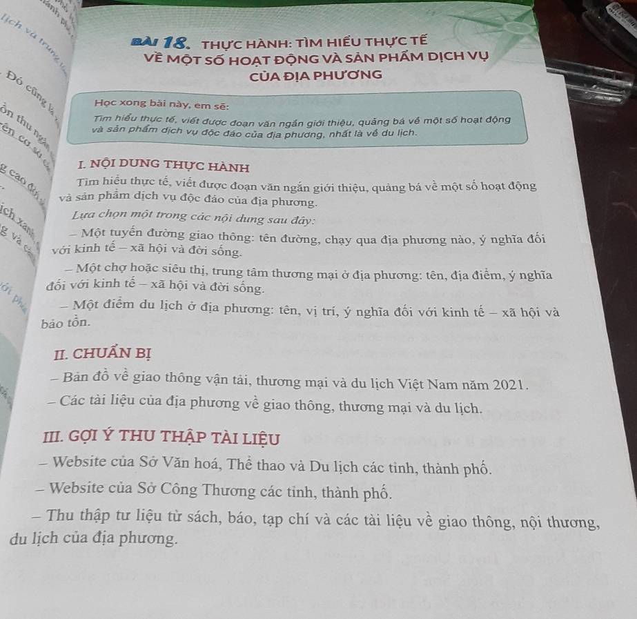 ịch và trung
BA  18. thực hành: tìm hiểu thực tế
Về MộT Số HOẠT độNG VÀ SẢN pHẤM DỊCH Vụ
CỦA ĐỊA PHƯƠNG
Đó cũng k Học xong bài này, em sẽ:
Tim hiểu thực tế, viết được đoạn văn ngắn giới thiệu, quảng bá về một số hoạt động
n thu ngà
và sản phẩm dịch vụ độc đáo của địa phương, nhất là về du lịch.
_en cơ sà 
. NộI DUNG tHực hÀNh
_caodo
Tim hiểu thực tế, viết được đoạn văn ngắn giới thiệu, quảng bá về một số hoạt động
và sản phẩm dịch vụ độc đảo của địa phương.
Lựa chọn một trong các nội dung sau đây:
_
ch xan Một tuyến đường giao thông: tên đường, chạy qua địa phương nào, ý nghĩa đối
: với kinh tế - xã hội và đời sống.
- Một chợ hoặc siêu thị, trung tâm thương mại ở địa phương: tên, địa điểm, ý nghĩa
đối với kinh tế - xã hội và đời sống.
- Một điểm du lịch ở địa phương: tên, vị trí, ý nghĩa đối với kinh tế - xã hội và
bảo tồn.
II. CHUẤN Bị
Bản đồ về giao thông vận tải, thương mại và du lịch Việt Nam năm 2021.
Các tài liệu của địa phương về giao thông, thương mại và du lịch.
III. GợI Ý THU THẬP TÀI LIệU
Website của Sở Văn hoá, Thể thao và Du lịch các tinh, thành phố.
-  Website của Sở Công Thương các tinh, thành phố.
Thu thập tư liệu từ sách, báo, tạp chí và các tài liệu về giao thông, nội thương,
du lịch của địa phương.