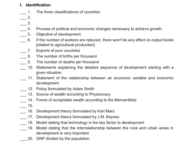 Identification. 
_ 
1. The three classifications of countries 
_2. 
_3. 
_4. Process of political and economic changes necessary to achieve growth 
_5. Objective of development 
_6. If the number of workers are reduced, there won't be any effect on output levels 
[related to agricultural production] 
_7. Exports of poor countries 
_8. The number of births per thousand 
_ 
9. The number of deaths per thousand 
_10. Statements explaining the detailed sequence of development starting with a 
given situation 
_ 
11. Statement of the relationship between an economic variable and economic 
development 
_12. Policy formulated by Adam Smith 
_13. Source of wealth according to Physiocracy 
_14. Forms of acceptable wealth according to the Mercantilists 
_15. 
_16. Development theory formulated by Karl Marx 
_17. Development theory formulated by J.M. Keynes 
_18. Model stating that technology is the key factor to development 
_19. Model stating that the interrelationship between the rural and urban areas in 
development is very important 
_20. GNP divided by the population