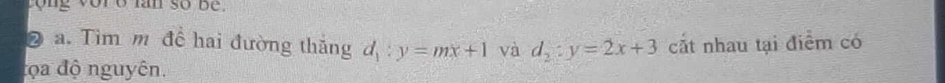 tong vor o lan so be
2 a. Tìm m để hai đường thăng d_1:y=mx+1 và d_2:y=2x+3 cắt nhau tại điểm có
đọa độ nguyên.