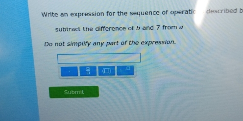 Write an expression for the sequence of operatio described b 
subtract the difference of b and 7 from a 
Do not simplify any part of the expression.
 □ /□  .□ 
Submit