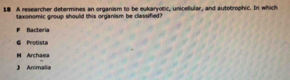 A researcher determines an organism to be eukaryotic, unicellular, and autotrophic. In which
taxonomic group should this organism be classified?
F Bacteria
G Protista
H Archaea
J Animalia