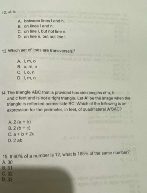 • A is
A. between lines I and n.
B. on lines I and n.
C. on line I, but not line n.
D. on line n, but not line I.
13. Which set of lines are transversals?
A. l, m, o
B. o, m, n
C. I, o, n
D. I, m, n
14. The triangle ABC that is provided has side lengths of a, b.
and c feet and is not a right triangle. Let A' be the image when the
triangle is reflected across side BC. Which of the following is an
expression for the perimeter, in feet, of quadrilateral A'E BAC?
A. 2(a+b)
B. 2(b+c)
C. a+b+2c
D. 2 ab
15. If 60% of a number is 12, what is 165% of the same number?
A. 30
B. 31
C. 32
D. 33