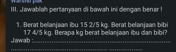 Warsito pak 
III. Jawablah pertanyaan di bawah ini dengan benar ! 
1. Berat belanjaan ibu 15 2/5 kg. Berat belanjaan bibi
17 4/5 kg. Berapa kg berat belanjaan ibu dan bibi? 
Jawab :_ 
_