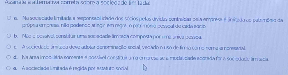 Assinale a alternativa correta sobre a sociedade limitada:
a. Na sociedade limitada a responsabilidade dos sócios pelas dívidas contraídas pela empresa é limitada ao patrimônio da
própria empresa, não podendo atingir, em regra, o patrimônio pessoal de cada sócio.
b. Não é possível constituir uma sociedade límitada composta por uma única pessoa.
c. A sociedade limitada deve adotar denominação social, vedado o uso de firma como nome empresarial
d. Na área imobiliária somente é possível constituir uma empresa se a modalidade adotada for a sociedade limitada.
e. A sociedade limitada é regida por estatuto social