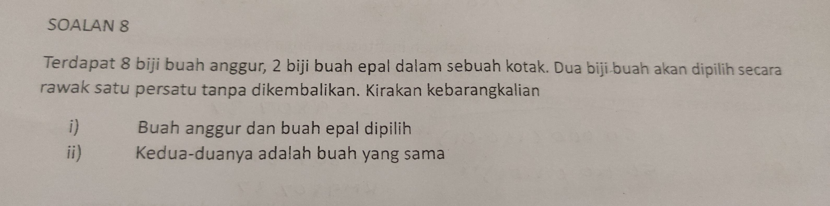 SOALAN 8 
Terdapat 8 biji buah anggur, 2 biji buah epal dalam sebuah kotak. Dua biji buah akan dipilih secara 
rawak satu persatu tanpa dikembalikan. Kirakan kebarangkalian 
i) Buah anggur dan buah epal dipilih 
ii) Kedua-duanya adalah buah yang sama