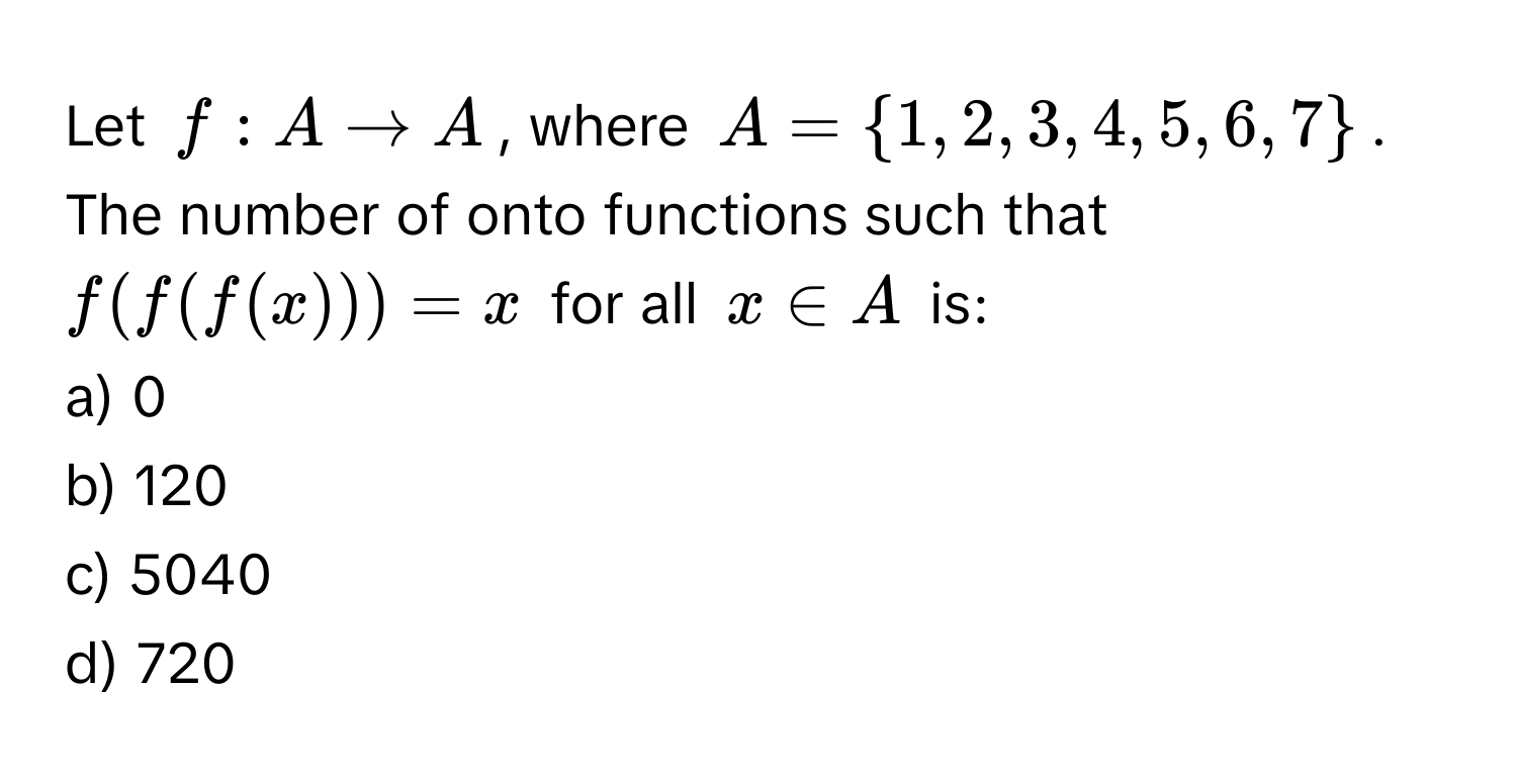 Let $f: A arrow A$, where $A = 1, 2, 3, 4, 5, 6, 7$. The number of onto functions such that $f(f(f(x))) = x$ for all $x ∈ A$ is:

a) 0 
b) 120 
c) 5040 
d) 720