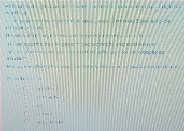 Faz parte da solução de problemas de equilíbrio de corpos rígidos
verificar
1 - se a soma dos momentos angulares com relação ao eixo de
rotação é nula
II - se o corpo rígido encontra-se em repouso absoluto
III - se a soma das forcas em cada direção espacial é nula
IV - se a soma dos torques com relação ao eixo de rotação se
anulam
Marque a alternativa que contem todas as afirmações verdadeiras.
Escolha uma
a. I, !i e l'
b IèIV
c l
d i e ll
e II, I e |V