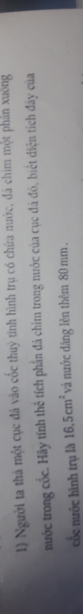 Người ta thả một cục đá vào cốc thuỷ tinh hình trụ có chứa nước, đá chim một phản xuông 
nước trong cốc. Hãy tính thể tích phần đã chim trong nước của cục đá đó, biết diện tích đây của 
cổc nước hình trụ là 16.5cm^2 và nước dâng lên thêm 80 mm.