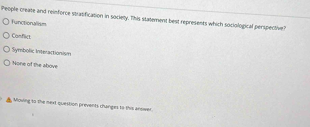 People create and reinforce stratification in society. This statement best represents which sociological perspective?
Functionalism
Conflict
Symbolic Interactionism
None of the above
Moving to the next question prevents changes to this answer.