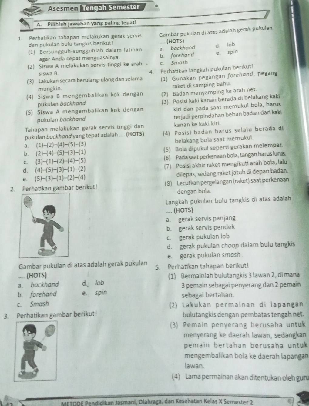 Asesmen Tengah Semester
A. Pilihlah jawaban yang paling tepat!
1. Perhatikan tahapan melakukan gerak servis Gambar pukulan di atas adalah gerak pukulan
dan pukulan bulu tangkis berikut! .... (HOTS)
(1) Bersungguh-sungguhlah dalam latihan a backhand d. lob
agar Anda cepat menguasainya. b. forehand e. spin
(2) Siswa A melakukan servis tinggi ke arah c. Smash
siswa B.
4. Perhatikan langkah pukulan berikut!
(3) Lakukan secara berulang-ulang dan selama (1) Gunakan pegangan forehand, pegang
mungkin.
raket di samping bahu.
(4) Siswa B mengembalikan kok dengan (2) Badan menyamping ke arah net.
pukulan backhand
(3) Posisi kaki kanan berada di belakang kaki
(5) Siswa A mengembalikan kok dengan kiri dan pada saat memukul bola, harus
pukulan backhand
terjadi perpindahan beban badan dari kaki
Tahapan melakukan gerak servis tinggi dan kanan ke kaki kiri.
pukulan backhand yang tepat adalah .... (HOTS) (4) Posisi badan harus selalu berada di
a. (1)-(2)-(4)-(5)-(3) belakang bola saat memukul.
b. (2)-(4)-(5)-(3)-(1) (5) Bola dipukul seperti gerakan melempar.
C. (3)-(1)-(2)-(4)-(5) (6) Pada saat perkenaan bola, tangan harus lurus.
d. (4)-(5)-(3)-(1)-(2) (7) Posisi akhir raket mengikuti arah bola, lalu
e. (5)-(3)-(1)-(2)-(4) dilepas, sedang raket jatuh di depan badan.
2. Perhatikan gambar berikut! (8) Lecutkan pergelangan (raket) saat perkenaan
dengan bola.
Langkah pukulan bulu tangkis di atas adalah
.... (HOTS)
a. gerak servis panjang
b. gerak servis pendek
c. gerak pukulan lob
d. gerak pukulan choop dalam bulu tangkis
e. gerak pukulan smash
Gambar pukulan di atas adalah gerak pukulan 5. Perhatikan tahapan berikut!
.... (HOTS) (1) Bermainlah bulutangkis 3 lawan 2, di mana
a. backhand d. lob 3 pemain sebagai penyerang dan 2 pemain
b. forehand e. spin sebagai bertahan.
c. Smash (2) Lakukan permainan di lapangan
3. Perhatikan gambar berikut! bulutangkis dengan pembatas tengah net.
(3) Pemain penyerang berusaha untuk
menyerang ke daerah lawan, sedangkan
pemain bertahan berusaha untuk 
mengembalikan bola ke daerah lapangan
lawan.
(4) Lama permainan akan ditentukan oleh guu
METODE Pendidikan Jasmani, Olahraga, dan Keséhatan Kelas X Semester 2