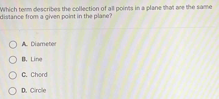 Which term describes the collection of all points in a plane that are the same
distance from a given point in the plane?
A. Diameter
B. Line
C. Chord
D. Circle