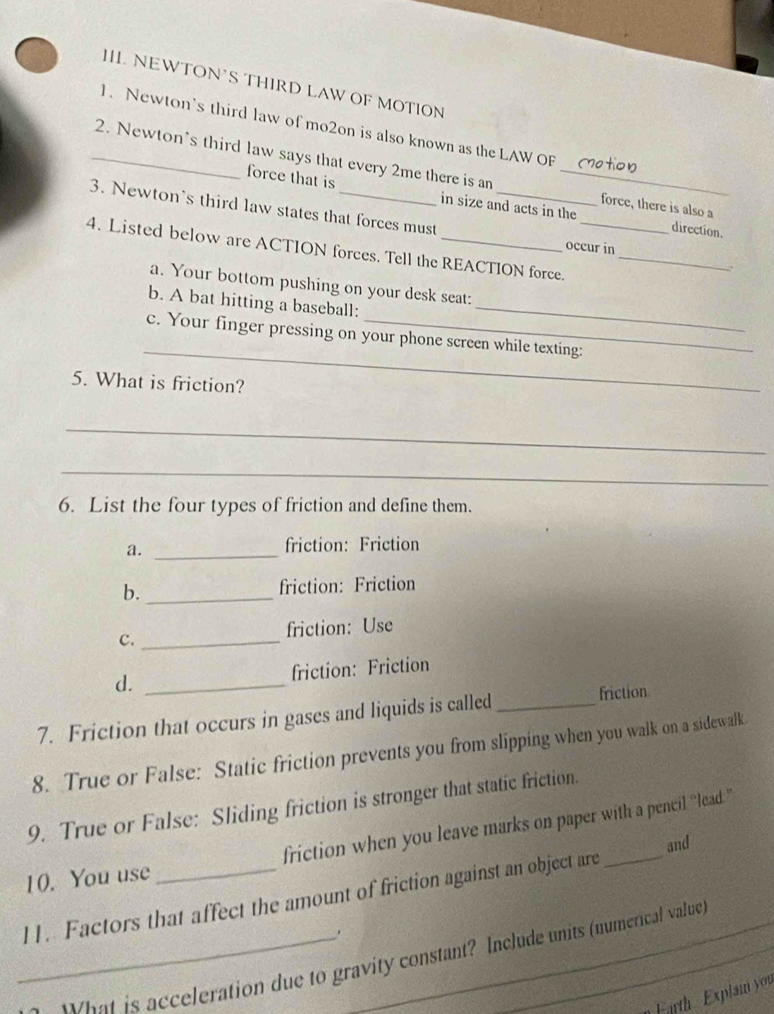 III NEWTON’S THIRD LAW OF MOTION 
1. Newton's third law of mo2on is also known as the LAW OF 
_2. Newton's third law says that every 2me there is an_ 
force that is in size and acts in the direction. 
3. Newton's third law states that forces must_ 
force, there is also a 
4. Listed below are ACTION forces. Tell the REACTION force._ 
occur in 
a. Your bottom pushing on your desk seat: 
b. A bat hitting a baseball:_ 
_ 
c. Your finger pressing on your phone screen while texting: 
5. What is friction? 
_ 
_ 
6. List the four types of friction and define them. 
a._ 
friction: Friction 
b._ 
friction: Friction 
C._ 
friction: Use 
d. _friction: Friction 
7. Friction that occurs in gases and liquids is called_ 
friction 
8. True or False: Static friction prevents you from slipping when you walk on a sidewalk 
9. True or False: Sliding friction is stronger that static friction. 
10. You use friction when you leave marks on paper with a pencil “lead.” 
and 
11. Factors that affect the amount of friction against an object are 
_Rat is acceleration due to gravity constant? Include units (numerical value) 
F arth Explam you
