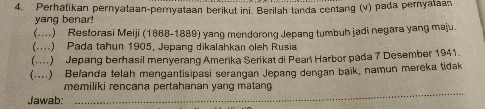 Perhatikan pernyataan-pernyataan berikut ini. Berilah tanda centang (v) pada pernyataan 
yang benar! 
(....) Restorasi Meiji (1868-1889) yang mendorong Jepang tumbuh jadi negara yang maju. 
(....) Pada tahun 1905, Jepang dikalahkan oleh Rusia 
(....) Jepang berhasil menyerang Amerika Serikat di Pearl Harbor pada 7 Desember 1941. 
(....) Belanda telah mengantisipasi serangan Jepang dengan baik, namun mereka tidak 
_ 
memiliki rencana pertahanan yang matang 
Jawab: