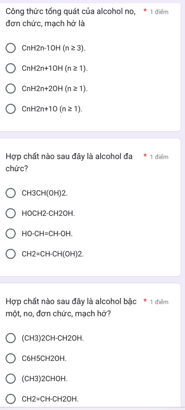 Công thức tổng quát của alcohol no, * 1 điểm
đơn chức, mạch hở là
CnH2n-10H(n≥ 3).
CnH2n+10H(n≥ 1).
CnH2n+2OH(n≥ 1).
CnH2n+10(n≥ 1). 
Hợp chất nào sau đây là alcohol đa * 1 điểm
chức?
CH3CH(OH)2.
HOCH2-CH2OH.
HO-CH=CH-OH.
CH2=CH-CH(OH)2. 
Hợp chất nào sau đây là alcohol bậc * 1 điểm
một, no, đơn chức, mạch hở?
(CH3)2CH-CH2OH.
C6H5CH2OH
(CH3)2CHOH.
CH2=CH-CH2OH.