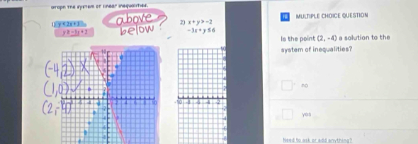 uraph the system of linear inequalities.
1 y<2x+3 above 2) x+y>-2 MULTIPLE CHOICE QUESTION
2-3x+2 below -3x+y≤ 6 a solution to the
Is the point (2,-4)
system of inequalities?
.
□°no
-10 -8 6 4 .2
yes
f
a Need to ask or add anything?