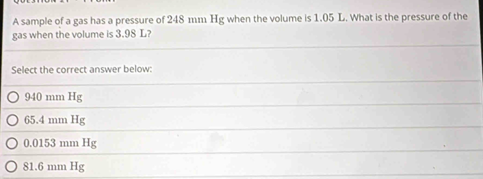 A sample of a gas has a pressure of 248 mm Hg when the volume is 1.05 L. What is the pressure of the
gas when the volume is 3.98 L?
Select the correct answer below:
940 mm Hg
65.4 mm Hg
0.0153 mm Hg
81.6 mm Hg