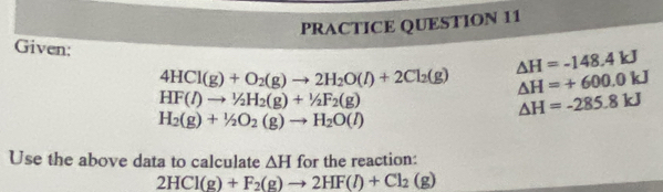 PRACTICE QUESTION 11 
Given:
△ H=-148.4kJ
4HCl(g)+O_2(g)to 2H_2O(l)+2Cl_2(g) △ H=+600.0kJ
HF(l)to^1/_2H_2(g)+^1/_2F_2(g)
△ H=-285.8kJ
H_2(g)+1/2O_2(g)to H_2O(l)
Use the above data to calculate △ H f or the reaction:
2HCl(g)+F_2(g)to 2HF(l)+Cl_2(g)