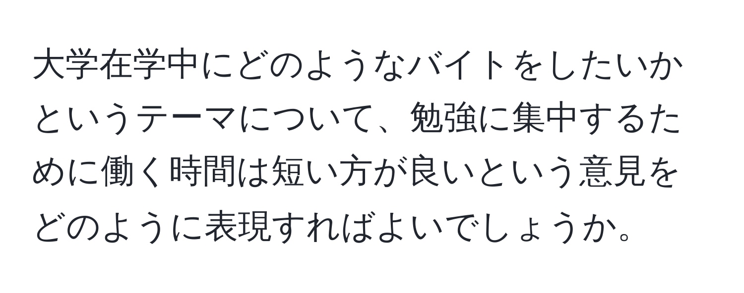 大学在学中にどのようなバイトをしたいかというテーマについて、勉強に集中するために働く時間は短い方が良いという意見をどのように表現すればよいでしょうか。