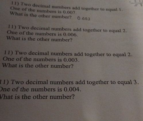 Two decimal numbers add together to equal 1. 
One of the numbers is 0.007. 
What is the other number? O 003
11) Two decimal numbers add together to equal 2. 
One of the numbers is 0.006. 
What is the other number? 
11) Two decimal numbers add together to equal 2. 
One of the numbers is 0.003. 
What is the other number? 
11) Two decimal numbers add together to equal 3. 
One of the numbers is 0.004. 
Vhat is the other number?