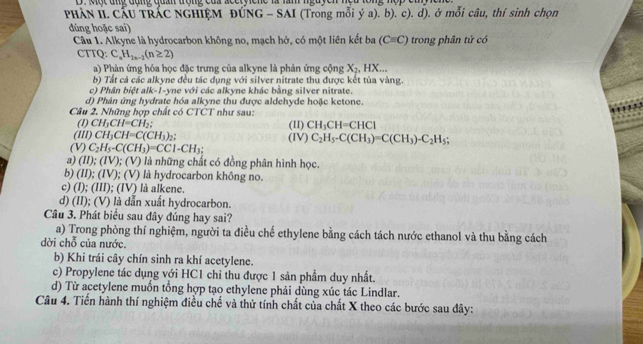 Một ung đụng quản trộng của acctyicne là làm nguyer
PHÀN II. CẤU TRÁC NGHIỆM ĐÚNG - SAI (Trong mỗi ý a). b). c). d). ở mỗi câu, thí sinh chọn
đúng hoặc sai)
Câu 1. Alkyne là hydrocarbon không no, mạch hở, có một liên kết ba (Cequiv C) trong phân tử có
CTTQ: C_nH_2n-2(n≥ 2)
a) Phản ứng hóa học đặc trưng của alkyne là phản ứng cộng X_2,HX...
b) Tất cả các alkyne đều tác dụng với silver nitrate thu được kết tủa vàng.
c) Phân biệt alk-1-yne với các alkyne khác bằng silver nitrate.
d) Phản ứng hydrate hóa alkyne thu được aldehyde hoặc ketone.
Câu 2. Những hợp chất có CTCT như sau:
(1) CH_3CH=CH_2; (II) CH_3CH=CHCl
(III) CH_3CH=C(CH_3)_2 (IV) C_2H_5-C(CH_3)=C(CH_3)-C_2H_5;
(V) C_2H_5-C(CH_3)=CC1-CH_3;
a) ( ID:(IV); ( ) 1 0 là những chất có đồng phân hình học.
b) (II); (IV); (V) là hydrocarbon không no.
c) (I); (III); (IV) là alkene.
d) (II); (V) là dẫn xuất hydrocarbon.
Câu 3. Phát biểu sau đây đúng hay sai?
a) Trong phòng thí nghiệm, người ta điều chế ethylene bằng cách tách nước ethanol và thu bằng cách
dời chỗ của nước.
b) Khi trái cây chín sinh ra khí acetylene.
c) Propylene tác dụng với HC1 chỉ thu được 1 sản phẩm duy nhất.
d) Từ acetylene muốn tổng hợp tạo ethylene phải dùng xúc tác Lindlar.
Câu 4. Tiến hành thí nghiệm điều chế và thử tính chất của chất X theo các bước sau đây: