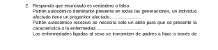 Responda que enunciado es verdadero o falso 
Patrón autosómico dominante presente en todas las generaciones, un individuo 
afectado tiene un progenítor afectado_ 
Patrón autosómico recesivo se necesita solo un alelo para que se presente la 
característica o la enfermedad. 
Las enfermedades ligadas al sexo se transmiten de padres a hijos a través de