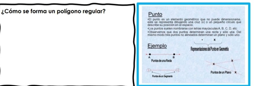 ¿Cómo se forma un polígono regular? Punto 
*El punto es un elemento geométrico que no puede dimensionarse. 
este se representa dibujando una cruz (x) o un pequeño círculo que 
describe su posición en él espacio. 
•Los puntos suelen nombrarse con letras mayúsculas A, B, C, D, etc 
*Observemos que dos puntos determinan una recta y sólo una. Del 
mismo modo très puntos no alineados determinan un píano y sólo uno.
x
Ejemplo Representaciones del Punto en Geometría 
A B 
Puntos de una Recta 
Puntos de un Plano x
Puntos de un Segmento