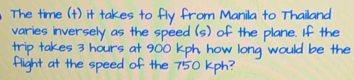 The time (1) it takes to fly from Manila to Thailand 
varies inversely as the speed (s) of the plane. If the 
trip takes 3 hours at 900 Kph how long would be the 
flight at the speed of the 750 Kph?