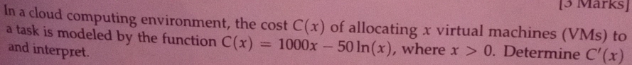 In a cloud computing environment, the cost C(x) of allocating x virtual machines (VMs) to 
a task is modeled by the function C(x)=1000x-50ln (x) , where x>0. Determine C'(x)
and interpret.