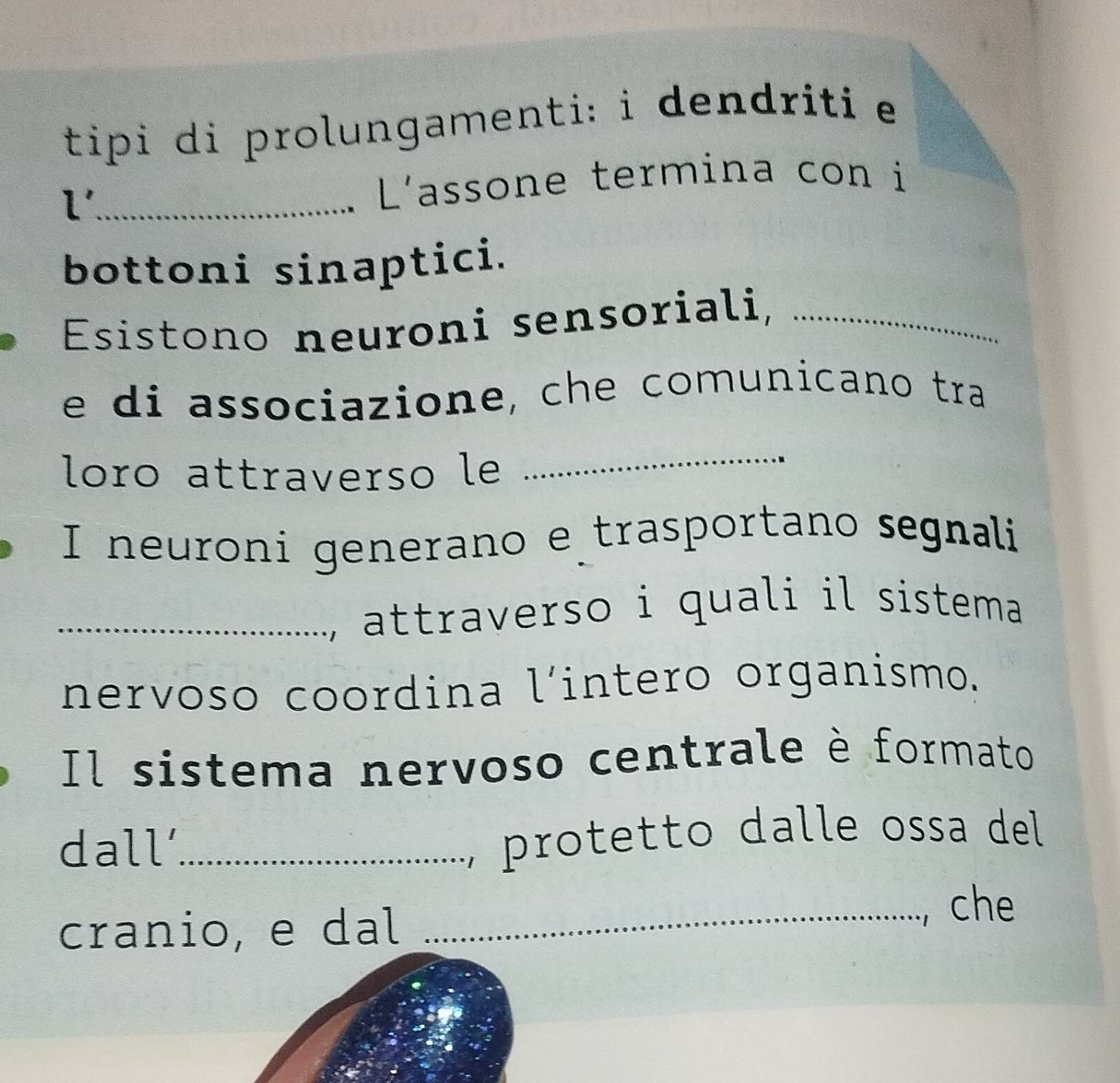 tipi di prolungamenti: i dendriti e 
2 1 _ 
L'assone termina con i 
bottoni sinaptici. 
Esistono neuroni sensoriali,_ 
e di associazione, che comunicano tra 
loro attraverso le 
_ 
I neuroni generano e trasportano segnali 
_, attraverso i quali il sistema 
nervoso coordina l’intero organismo. 
Il sistema nervoso centrale è formato 
dall'_ 
, protetto dalle ossa del 
cranio, e dal 
_che