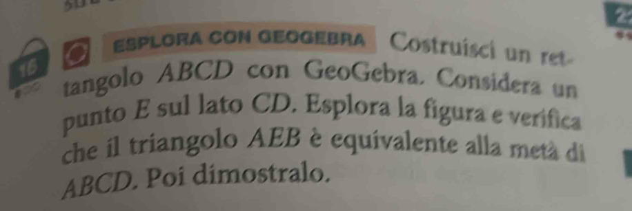 50 
16 
a Esplora con geogebra Costruísci u r 
ane tangolo ABCD con GeoGebra. Considera un 
punto E sul lato CD. Esplora la figura e verifica 
che il triangolo AEB è equivalente alla metá di
ABCD. Poi dimostralo.