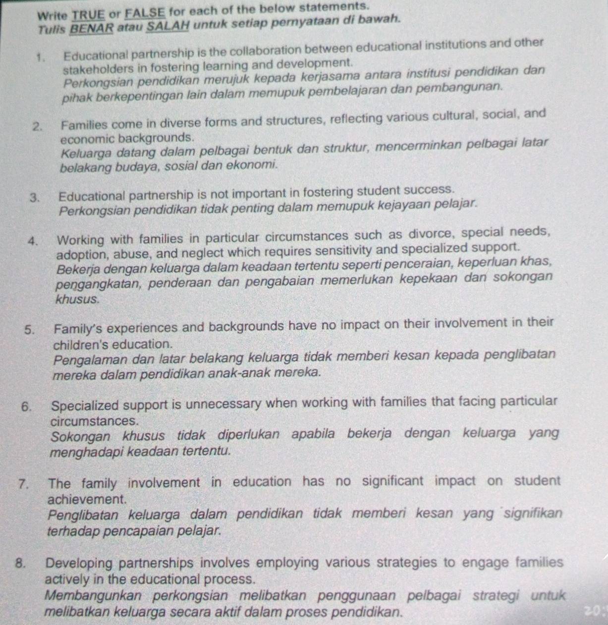 Write TRUE or FALSE for each of the below statements.
Tulis BENAR atau SALAH untuk setiap pernyataan di bawah.
1. Educational partnership is the collaboration between educational institutions and other
stakeholders in fostering learning and development.
Perkongsian pendidikan merujuk kepada kerjasama antara institusi pendidikan dan
pihak berkepentingan lain dalam memupuk pembelajaran dan pembangunan.
2. Families come in diverse forms and structures, reflecting various cultural, social, and
economic backgrounds.
Keluarga datang dalam pelbagai bentuk dan struktur, mencerminkan pelbagai latar
belakang budaya, sosial dan ekonomi.
3. Educational partnership is not important in fostering student success.
Perkongsian pendidikan tidak penting dalam memupuk kejayaan pelajar.
4. Working with families in particular circumstances such as divorce, special needs,
adoption, abuse, and neglect which requires sensitivity and specialized support.
Bekerja dengan keluarga dalam keadaan tertentu seperti penceraian, keperluan khas,
pengangkatan, penderaan dan pengabaian memerlukan kepekaan dan sokongan
khusus.
5. Family's experiences and backgrounds have no impact on their involvement in their
children's education.
Pengalaman dan latar belakang keluarga tidak memberi kesan kepada penglibatan
mereka dalam pendidikan anak-anak mereka.
6. Specialized support is unnecessary when working with families that facing particular
circumstances.
Sokongan khusus tidak diperlukan apabila bekerja dengan keluarga yang
menghadapi keadaan tertentu.
7. The family involvement in education has no significant impact on student
achievement.
Penglibatan keluarga dalam pendidikan tidak memberi kesan yang signifikan
terhadap pencapaian pelajar.
8. Developing partnerships involves employing various strategies to engage families
actively in the educational process.
Membangunkan perkongsian melibatkan penggunaan pelbagai strategi untuk
melibatkan keluarga secara aktif dalam proses pendidikan. 20: