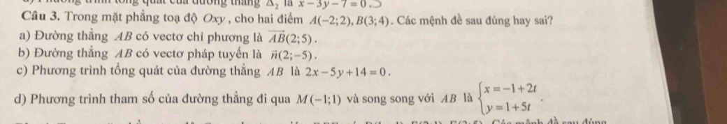 đa đương tháng △ _2 T x-3y-7=0._ 
Câu 3. Trong mặt phẳng toạ độ Oxy , cho hai điểm A(-2;2), B(3;4). Các mệnh đề sau đúng hay sai?
a) Đường thẳng AB có vectơ chỉ phương là vector AB(2;5).
b) Đường thẳng AB có vectơ pháp tuyến là vector n(2;-5).
c) Phương trình tổng quát của đường thẳng AB là 2x-5y+14=0.
d) Phương trình tham số của đường thẳng đi qua M(-1;1) và song song với AB là beginarrayl x=-1+2t y=1+5tendarray..