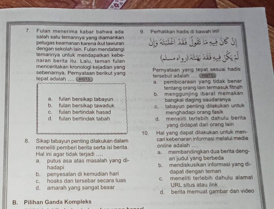 Fulan menerima kabar bahwa ada 9. Perhatikan hadis di bawah inil
salah satu temannya yang diamankan
petugas keamanan karena ikut tawuran
dengan sekolah lain. Fulan mendatangi
temannya untuk mendapatkan kebe-
naran berita itu. Lalu, teman fulan
menceritakan kronologi kejadian yang
sebenarnya. Pernyataan berikut yang Pernyataan yang tepat sesual hadis
tepat adalah … ( HOTS tersebut adalah ....  HOTS
a. pembicaraan yang tidak benar
tentang orang lain termasuk fitnah
b. menggunjing ibarat memakan
a. fulan bersikap tabayun bangkai daging saudaranya
b. fulan bersikap tawaduk c. tabayun penting dilakukan untuk
c. fulan bertindak hasad menghadapi orang fasik
d. fulan bertindak tabah d. meneliti terlebih dahulu berita
yang didapat dari orang lain
10. Hal yang dapat dilakukan untuk men-
8. Sikap tabayun penting dilakukan dalam cari kebenaran informasi melalui media
meneliti pemberi berita serta isi berita. online adalah ....
Hal ini agar tidak terjadi .... a. membandingkan dua berita deng-
a. putus asa atas masalah yang di- an judul yang berbeda
hadapi b. mendiskusikan informasi yang di-
b. penyesalan di kemudian hari dapat dengan teman
c. hoaks dan tersebar secara luas c. meneliti terlebih dahulu alamat
d. amarah yang sangat besar URL situs atau link
d. berita memuat gambar dan video
B. Pilihan Ganda Kompleks