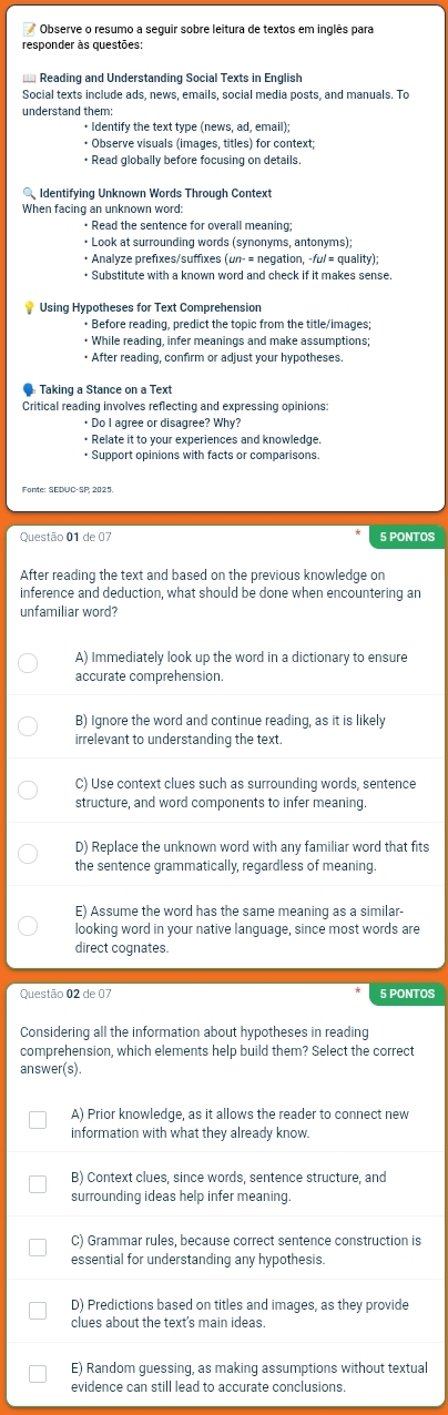 Observe o resumo a seguir sobre leitura de textos em inglês para
responder às questões:
Reading and Understanding Social Texts in English
Social texts include ads, news, emails, social media posts, and manuals. To
understand them:
• Identify the text type (news, ad, email);
• Observe visuals (images. titles) for context:
• Read globally before focusing on details.
Identifying Unknown Words Through Context
When facing an unknown word:
• Read the sentence for overall meaning;
• Look at surrounding words (synonyms, antonyms);
• Analyze prefixes/suffixes (un- = negation, -fu/ = quality);
* Substitute with a known word and check if it makes sense
* Using Hypotheses for Text Comprehension
• Before reading, predict the topic from the title/images;
• While reading, infer meanings and make assumptions;
• After reading, confirm or adjust your hypotheses.
Taking a Stance on a Text
Critical reading involves reflecting and expressing opinions:
+ Do I agree or disagree? Why?
• Relate it to your experiences and knowledge.
• Support opinions with facts or comparisons
Questão 01 de 07 5 PONTOS
After reading the text and based on the previous knowledge on
inference and deduction, what should be done when encountering an
unfamiliar word?
A) Immediately look up the word in a dictionary to ensure
accurate comprehension.
B) Ignore the word and continue reading, as it is likely
irrelevant to understanding the text.
C) Use context clues such as surrounding words, sentence
structure, and word components to infer meaning.
D) Replace the unknown word with any familiar word that fits
the sentence grammatically, regardless of meaning.
E) Assume the word has the same meaning as a similar-
looking word in your native language, since most words are
direct cognates.
Questão 02 de 07 5 PONTOS
Considering all the information about hypotheses in reading
comprehension, which elements help build them? Select the correct
answer(s).
A) Prior knowledge, as it allows the reader to connect new
information with what they already know.
B) Context clues, since words, sentence structure, and
surrounding ideas help infer meaning.
C) Grammar rules, because correct sentence construction is
essential for understanding any hypothesis.
D) Predictions based on titles and images, as they provide
clues about the text's main ideas.
E) Random guessing, as making assumptions without textual
evidence can still lead to accurate conclusions.