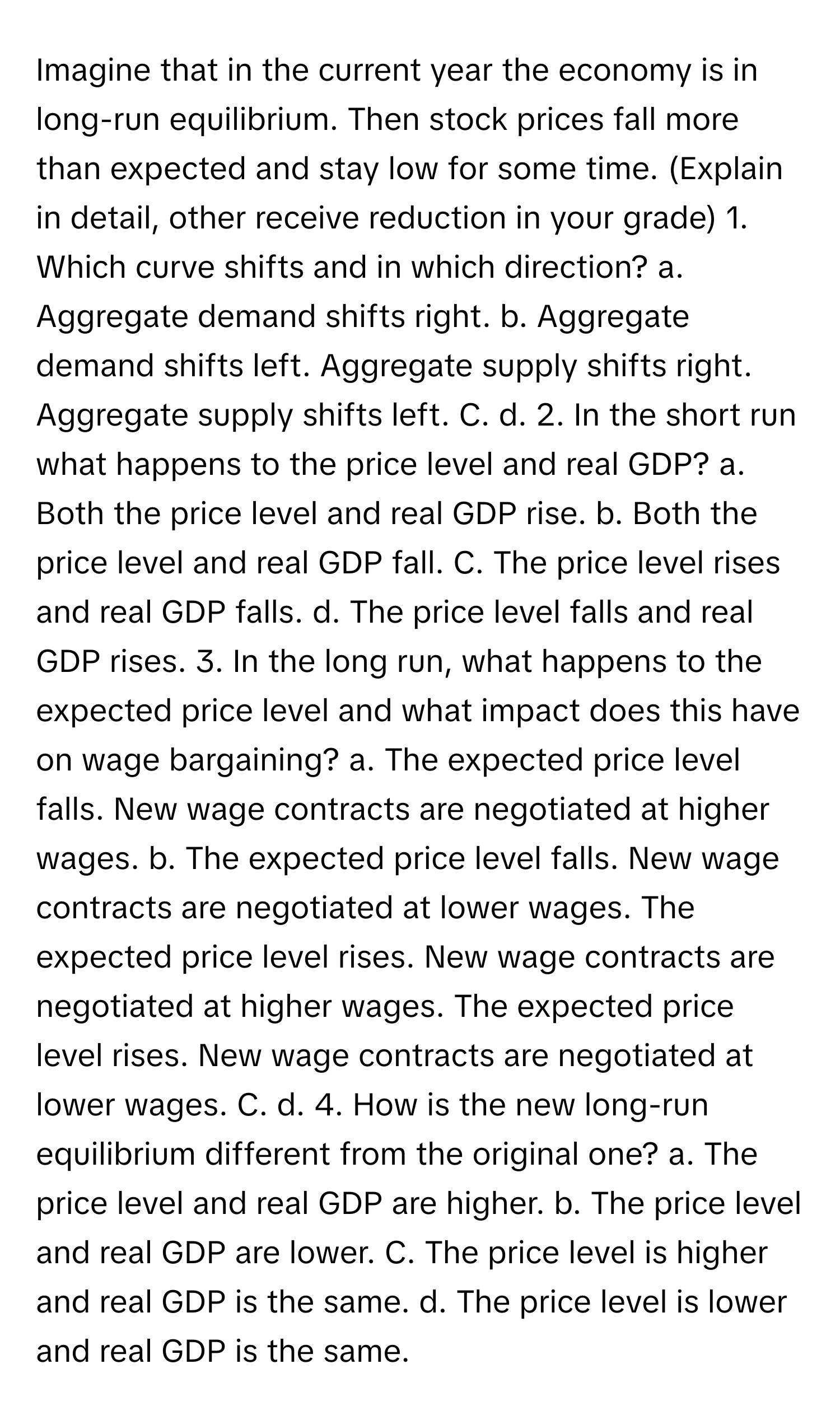 Imagine that in the current year the economy is in long-run equilibrium. Then stock prices fall more than expected and stay low for some time. (Explain in detail, other receive reduction in your grade) 1. Which curve shifts and in which direction? a. Aggregate demand shifts right. b. Aggregate demand shifts left. Aggregate supply shifts right. Aggregate supply shifts left. C. d. 2. In the short run what happens to the price level and real GDP? a. Both the price level and real GDP rise. b. Both the price level and real GDP fall. C. The price level rises and real GDP falls. d. The price level falls and real GDP rises. 3. In the long run, what happens to the expected price level and what impact does this have on wage bargaining? a. The expected price level falls. New wage contracts are negotiated at higher wages. b. The expected price level falls. New wage contracts are negotiated at lower wages. The expected price level rises. New wage contracts are negotiated at higher wages. The expected price level rises. New wage contracts are negotiated at lower wages. C. d. 4. How is the new long-run equilibrium different from the original one? a. The price level and real GDP are higher. b. The price level and real GDP are lower. C. The price level is higher and real GDP is the same. d. The price level is lower and real GDP is the same.