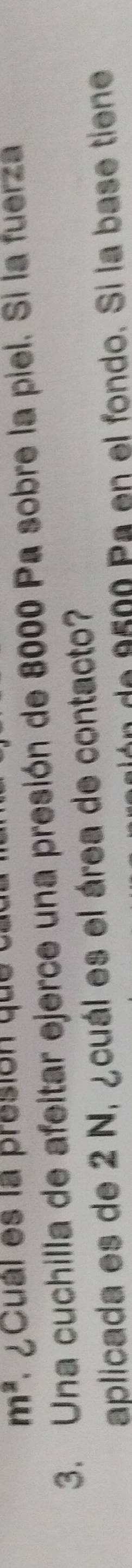 m^2 * ¿ cual es la presion que t 
3. Una cuchilla de afeitar ejerce una presión de 8000 Pa sobre la piel. Si la fuerza 
aplicada es de 2 N, ¿cuál es el área de contacto? 
de 9500 Pa en el fondo. Si la base tiene